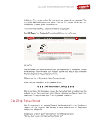 ANLEITUNG ZUR SUCHMASCHINENOPTIMIERUNG
11
In Deinem Shopnamen solltest Du das wichtigste Keyword vorn anstellen. Ver-
suche das Alleinstellungsmerkmal gleich in Deinem Shopnamen mit einzubinden.
Ein Beispiel für einen guten Shopnamen ist:
Tins Handmade Clothing - Original clothes for everyday life
Der H1-Tag auf der DaWanda Shopseite sieht folgendermaßen aus:
HINWEIS:
Wir empfehlen den Benutzernamen auch als Shopnamen zu verwenden. Sollten
beide Namen unterschiedlich sein müssen, achtet bitte darauf, dass in beiden
Namen die gleichen Keywords vorkommen.
Bitte verwendet in Shopnamen keine Sonderzeichen!
Ein schlechtes Beispiel für einen Shopnamen ist:
TiNS handmade CLoThing
Die verwendeten Sonderzeichen mögen die Aufmerksamkeit eines Interessenten
auf sich ziehen. Suchmaschinen jedoch können diese Art von Namen nicht inde-
xieren und Du vergibst eine gute Chance gefunden zu werden.
Das Shop-Schaufenster
Das Schaufenster ist ein weiteres Element, das Ihr nutzen könnt, um Details zum
Shop an Google zu geben. Der Text des Schaufensters wird als H2 Tag (zweite
Überschrift) verwendet.
Ein Beispiel für einen guten Schaufenster-Titel ist beispielsweise:
“Schaut Euch unsere handgemachten Kleider an!”
 