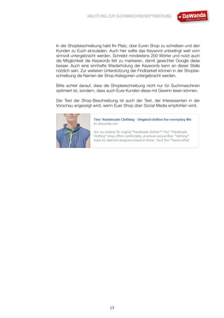 ANLEITUNG ZUR SUCHMASCHINENOPTIMIERUNG
13
In der Shopbeschreibung habt Ihr Platz, über Euren Shop zu schreiben und den
Kunden zu Euch einzuladen. Auch hier sollte das Keyword unbedingt weit vorn
sinnvoll untergebracht werden. Schreibt mindestens 200 Wörter und nutzt auch
die Möglichkeit die Keywords fett zu markieren, damit gewichtet Google diese
besser. Auch eine sinnhafte Wiederholung der Keywords kann an dieser Stelle
nützlich sein. Zur weiteren Unterstützung der Findbarkeit können in der Shopbe-
schreibung die Namen der Shop-Kategorien untergebracht werden.
Bitte achtet darauf, dass die Shopbeschreibung nicht nur für Suchmaschinen
optimiert ist, sondern, dass auch Eure Kunden diese mit Gewinn lesen können.
Der Text der Shop-Beschreibung ist auch der Text, der Interessenten in der
Vorschau angezeigt wird, wenn Euer Shop über Social Media empfohlen wird.
 
