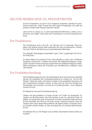 ANLEITUNG ZUR SUCHMASCHINENOPTIMIERUNG
14
SEO FÜR DEINEN SHOP (3): PRODUKTSEITEN
Auf der Produktseite, auf der Ihr Eure Angebote präsentiert, benötigt Ihr spezi-
fischere Keywords. Jedes Produkt hat seine eigene Produktseite und sollte auf
jeweils ein bestimmtes Keyword optimiert werden.
Jetzt kommt es darauf an, so viele beschreibende Merkmale zu finden und zu
benennen wie möglich. Nutzt dafür den Produktnamen und die Produktbeschrei-
bung.
Der Produktname
Der Produktname wird in der URL, als Title-Tag und H1 verwendet. Diese An-
gaben sind äußerst wichtig. Bitte verwendet hier keine Sonderzeichen, sondern
nutzt den Platz für die Nennung von beschreibenden Merkmalen:
Zum Beispiel: “Beschlagene Lederstiefel in grau” oder “Langärmliger Pulli mit ro-
ten Polka Dots”
An dieser Stelle ist es wichtig für Euch, keine Begriffe zu nutzen, die in DaWanda
Kategorien vorkommen. In diesem Fall würden die DaWanda-Kategorien vorge-
zogen und Dein Produkt würde bei Google hinter der DaWanda-Kategorie stehen.
Nenne stattdessen neben der Produktart auch die Merkmale zu Material, Farbe
oder Muster!
Die Produktbeschreibung
Die Produktbeschreibung ist für die Auffindbarkeit über Suchmaschinen ebenfalls
wichtig. Wir empfehlen eine Produktbeschreibung im Umfang von 100 bis 200
Wörtern. Wobei die ersten 160 Zeichen wiederum die wichtigsten Keywords und
den Produktnamen enthalten müssen. Ist dies nicht der Fall, kann Google Eure
Produktseite nicht einordnen und wird sie im Zweifel ignorieren - eine vergebene
Chance für Euch.
Ein Beispiel für eine gute Produktbeschreibung:
“Dieses rote Baumwollkleid mit langen Ärmeln und Tupfen ist handgenäht. Es
besteht aus Bio-Baumwolle. Das Sommerkleid wurde mit natürlicher Farbe rot
gefärbt. Es verfügt über einen V-Ausschnitt und einen versteckten Reißverschluss
auf der Rückseite. Der Rock ist mit einem kurzen Unterrock versehen. Das rote
Tupfenmuster macht dieses Kleid perfekt für die tägliche Arbeit, Universität, Schu-
le und jeden anderen Anlass, zu dem ein bequemes und schickes Kleid erforder-
lich ist!
Kontaktieren Sie uns: Wir fertigen auch auf Maß. Verschiedene Farben stehen zur
Auswahl.”
 