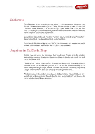 ANLEITUNG ZUR SUCHMASCHINENOPTIMIERUNG
15
Stichworte
Beim Einstellen eines neuen Angebotes solltet Ihr nicht vergessen, die passenden
Stichworte bei DaWanda einzugeben. Diese Stichworte werden den Nutzern auf
DaWanda helfen, Euer Produkt auch über Synonyme finden zu können. Als Bei-
spiel für das Angebot eines langärmligen roten Baumwollkleides mit roten Punkten
wären folgende Stichworte angebracht:
gepunktetes Kleid, Petticoat, Kleid mit Punkten, Baumwollkleid, lange Ärmel, han-
dgefertigtes Kleid, handgenähtes Kleid, festliches Kleid
Auch hier gilt: Fügt keine Namen von DaWanda -Kategorien ein, sondern versucht
so viele Informationen und Details wie möglich unterzubringen.
Angebote im DaWanda Shop
Google mag es, wenn die gezeigten Suchergebnisse “frisch” sind. Es ist aber
auch wichtig, dass es Angebote mit dazugehörigen Links gibt, die beständig und
immer verfügbar sind.
Das bedeutet, dass in Euren DaWanda-Shops ein Bestand an Produkten vorhan-
den sein sollte, der immer verfügbar ist. Von Zeit zu Zeit sollten allerdings auch
neue Links (neue Angebote) zu Eurem Shop hinzukommen. Das ist wichtig, damit
Google erkennen kann, dass der Shop up-to-date gehalten wird.
Werden in einem Shop über einen langen Zeitraum keine neuen Produkte ein-
gestellt, so wird dieser in der Google-Suche nicht so gut platziert wie Shops, die
immer wieder etwas Neues anbieten.
 