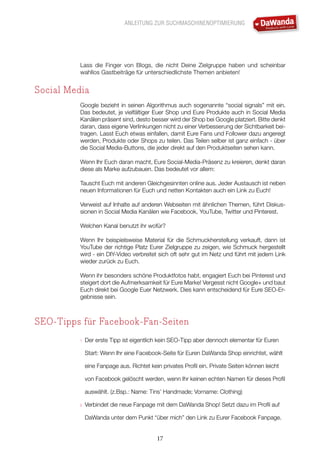 ANLEITUNG ZUR SUCHMASCHINENOPTIMIERUNG
17
Lass die Finger von Blogs, die nicht Deine Zielgruppe haben und scheinbar
wahllos Gastbeiträge für unterschiedlichste Themen anbieten!
Social Media
Google bezieht in seinen Algorithmus auch sogenannte “social signals” mit ein.
Das bedeutet, je vielfältiger Euer Shop und Eure Produkte auch in Social Media
Kanälen präsent sind, desto besser wird der Shop bei Google platziert. Bitte denkt
daran, dass eigene Verlinkungen nicht zu einer Verbesserung der Sichtbarkeit bei-
tragen. Lasst Euch etwas einfallen, damit Eure Fans und Follower dazu angeregt
werden, Produkte oder Shops zu teilen. Das Teilen selber ist ganz einfach - über
die Social Media-Buttons, die jeder direkt auf den Produktseiten sehen kann.
Wenn Ihr Euch daran macht, Eure Social-Media-Präsenz zu kreieren, denkt daran
diese als Marke aufzubauen. Das bedeutet vor allem:
Tauscht Euch mit anderen Gleichgesinnten online aus. Jeder Austausch ist neben
neuen Informationen für Euch und netten Kontakten auch ein Link zu Euch!
Verweist auf Inhalte auf anderen Webseiten mit ähnlichen Themen, führt Diskus-
sionen in Social Media Kanälen wie Facebook, YouTube, Twitter und Pinterest.
Welchen Kanal benutzt ihr wofür?
Wenn Ihr beispielsweise Material für die Schmuckherstellung verkauft, dann ist
YouTube der richtige Platz Eurer Zielgruppe zu zeigen, wie Schmuck hergestellt
wird - ein DIY-Video verbreitet sich oft sehr gut im Netz und führt mit jedem Link
wieder zurück zu Euch.
Wenn ihr besonders schöne Produktfotos habt, engagiert Euch bei Pinterest und
steigert dort die Aufmerksamkeit für Eure Marke! Vergesst nicht Google+ und baut
Euch direkt bei Google Euer Netzwerk. Dies kann entscheidend für Eure SEO-Er-
gebnisse sein.
SEO-Tipps für Facebook-Fan-Seiten
1.	 Der erste Tipp ist eigentlich kein SEO-Tipp aber dennoch elementar für Euren
Start: Wenn Ihr eine Facebook-Seite für Euren DaWanda Shop einrichtet, wählt
eine Fanpage aus. Richtet kein privates Profil ein. Private Seiten können leicht
von Facebook gelöscht werden, wenn Ihr keinen echten Namen für dieses Profil
auswählt. (z.Bsp.: Name: Tins’ Handmade; Vorname: Clothing)
2.	 Verbindet die neue Fanpage mit dem DaWanda Shop! Setzt dazu im Profil auf
DaWanda unter dem Punkt “über mich” den Link zu Eurer Facebook Fanpage.
 