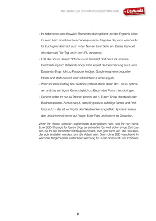 ANLEITUNG ZUR SUCHMASCHINENOPTIMIERUNG
18
3.	 Ihr habt bereits eine Keyword-Recherche durchgeführt und das Ergebnis könnt
ihr auch beim Einrichten Eurer Fanpage nutzen. Fügt das Keyword, welches Ihr
für Euch gefunden habt auch in den Namen Eurer Seite ein. Dieses Keyword
wird dann als Title-Tag und in der URL verwendet.
4.	 Füllt die Box im Bereich “Info” aus und hinterlegt dort den Link und eine
Beschreibung zum DaWanda-Shop. Bitte kopiert die Beschreibung aus Eurem
DaWanda-Shop nicht zu Facebook hinüber. Google mag keine doppelten
Inhalte und straft dies mit einer schlechteren Platzierung ab.
5.	 Wenn Ihr einen Beitrag bei Facebook verfasst, denkt daran den Titel zu optimie-
ren und das wichtigste Keyword gleich zu Beginn des Posts unterzubringen.
6.	 Generell solltet Ihr nur zu Themen posten, die zu Eurem Shop, Handwerk oder
Business passen. Achtet darauf, dass Ihr gute und auffällige Banner und Profil-
fotos nutzt - das ist wichtig für den Wiedererkennungseffekt. Ignoriert nieman-
den und antwortet immer auf Fragen Eurer Fans und kommt ins Gespräch.
Wenn Ihr diesen Leitfaden aufmerksam durchgelesen habt, seid Ihr nun bereit,
Eure SEO-Strategie für Euren Shop zu entwerfen. Es wird sicher einige Zeit dau-
ern, bis Ihr alle Parameter richtig gesetzt habt, aber gebt nicht auf - die Resultate,
die sich einstellen werden, sind die Arbeit wert. Denn ohne SEO verschenkt Ihr
wertvolle Möglichkeiten kostenloser Werbung für Euren Shop und Eure Produkte.
 