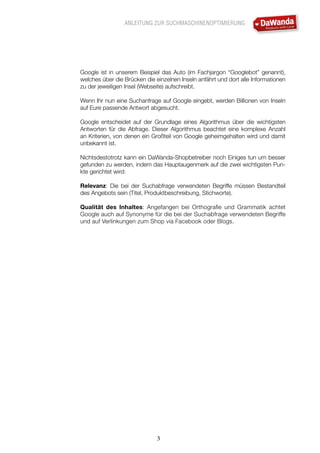 ANLEITUNG ZUR SUCHMASCHINENOPTIMIERUNG
3
Google ist in unserem Beispiel das Auto (im Fachjargon “Googlebot” genannt),
welches über die Brücken die einzelnen Inseln anfährt und dort alle Informationen
zu der jeweiligen Insel (Webseite) aufschreibt.
Wenn Ihr nun eine Suchanfrage auf Google eingebt, werden Billionen von Inseln
auf Eure passende Antwort abgesucht.
Google entscheidet auf der Grundlage eines Algorithmus über die wichtigsten
Antworten für die Abfrage. Dieser Algorithmus beachtet eine komplexe Anzahl
an Kriterien, von denen ein Großteil von Google geheimgehalten wird und damit
unbekannt ist.
Nichtsdestotrotz kann ein DaWanda-Shopbetreiber noch Einiges tun um besser
gefunden zu werden, indem das Hauptaugenmerk auf die zwei wichtigsten Pun-
kte gerichtet wird:
Relevanz: Die bei der Suchabfrage verwendeten Begriffe müssen Bestandteil
des Angebots sein (Titel, Produktbeschreibung, Stichworte).
Qualität des Inhaltes: Angefangen bei Orthografie und Grammatik achtet
Google auch auf Synonyme für die bei der Suchabfrage verwendeten Begriffe
und auf Verlinkungen zum Shop via Facebook oder Blogs.
 