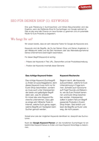 ANLEITUNG ZUR SUCHMASCHINENOPTIMIERUNG
4
SEO FÜR DEINEN SHOP (1): KEYWORDS
Eine gute Platzierung in Suchmaschinen und höhere Besucherzahlen sind das
Ergebnis, wenn der DaWanda-Shop für Suchanfragen von Google optimiert ist.
Dies ist also eine tolle Chance um neue Kunden zu gewinnen und um potentielle
Käufer für Eure Produkte zu begeistern.
Wo fangt Ihr an?
Wir wissen bereits, dass ein sehr relevanter Faktor für Google die Keywords sind.
Keywords sind die Begriffe, die Du bei Deinem Shop und Deinen Angeboten in
den Mittelpunkt stellst und die Dein Handwerk oder das Alleinstellungsmerkmal
Deines Unternehmens bestmöglich beschreiben.
Für diesen Begriff (Keyword) ist wichtig:
•	 Präsenz der Keywords in Titel, URL, Überschriften und der Produktbeschreibung
•	 Position der Keywords innerhalb dieser Elemente
Das richtige Keyword finden
Das richtige Keyword (Suchbegriff)
zu finden ist ausschlaggebend, denn
dieses Keyword muss nicht nur für
Euren Shop beschreiben, sondern
es muss auch unter Interessenten
der beste und geläufigste Begriff
dafür sein, was Ihr anbietet.
Ihr müsst also eine Keyword-Re-
cherche unternehmen. Dazu gibt
es einige sehr hilfreiche Tools im
Internet, welche Euch genau sagen,
welche Begriffe am häufigsten beim
Suchen genutzt werden.
Keyword-Recherche
Beginnt damit, alle Keywords
aufzuschreiben, welche für Eure
Unternehmung in Frage kom-
men. Schreibt auch Synonyme
auf! Fragt Freunde und Bekann-
te, wie sie Euer Produkt benen-
nen und Euren Shop beschrei-
ben würden. Interessenten
sollten in jedem Fall zum Begriff
passende Produkte in Eurem
Shop finden. Seid ehrlich und
lasst die Begriffe auf Eurer Liste
weg, die nicht passen.
Sobald eine Liste der möglichen Keywords identifiziert ist, überprüft das Suchvo-
lumen.
Nutzt den Google Keyword Planner um die monatlichen Suchanfragen für ein
bestimmtes Keyword heraus zu finden und neue Keyword-Vorschläge zu bekom-
men.
 