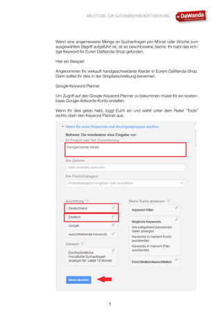 ANLEITUNG ZUR SUCHMASCHINENOPTIMIERUNG
5
Wenn eine angemessene Menge an Suchanfragen pro Monat oder Woche zum
ausgewählten Begriff aufgeführt ist, ist es beschlossene Sache: Ihr habt das rich-
tige Keyword für Euren DaWanda-Shop gefunden.
Hier ein Beispiel:
Angenommen Ihr verkauft handgeschneiderte Kleider in Eurem DaWanda-Shop.
Dann solltet Ihr dies in der Shopbeschreibung benennen.
Google Keyword Planner
Um Zugriff auf den Google Keyword Planner zu bekommen müsst Ihr ein kosten-
loses Google-Adwords-Konto erstellen.
Wenn Ihr dies getan habt, loggt Euch ein und wählt unter dem Reiter “Tools”
rechts oben den Keyword Planner aus.
 