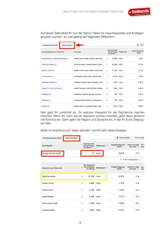 ANLEITUNG ZUR SUCHMASCHINENOPTIMIERUNG
6
Auf dieser Seite klickt Ihr nun die Option “Ideen für neue Keywords und Anzeigen-
gruppen suchen” an und gelang auf folgenden Bildschirm:
Hier gebt Ihr zunächst an, für welches Keyword Ihr die Recherche machen
möchtet. Wenn Ihr mehr als ein Keyword suchen möchtet, gebt diese getrennt
mit Komma ein. Dann gebt die Region und Sprache an, in der Ihr Eure Zielgrup-
pe habt.
Klickt im Anschluss auf “Ideen abrufen” und Ihr seht diese Anzeige:
 