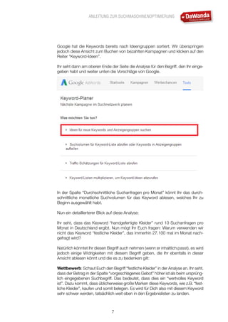ANLEITUNG ZUR SUCHMASCHINENOPTIMIERUNG
7
Google hat die Keywords bereits nach Ideengruppen sortiert. Wir überspringen
jedoch diese Ansicht zum Buchen von bezahlten Kampagnen und klicken auf den
Reiter “Keyword-Ideen”.
Ihr seht dann am oberen Ende der Seite die Analyse für den Begriff, den Ihr einge-
geben habt und weiter unten die Vorschläge von Google.
In der Spalte “Durchschnittliche Suchanfragen pro Monat” könnt Ihr das durch-
schnittliche monatliche Suchvolumen für das Keyword ablesen, welches Ihr zu
Beginn ausgewählt habt.
Nun ein detaillierterer Blick auf diese Analyse:
Ihr seht, dass das Keyword “handgefertigte Kleider” rund 10 Suchanfragen pro
Monat in Deutschland ergibt. Nun mögt Ihr Euch fragen: Warum verwenden wir
nicht das Keyword “festliche Kleider”, das immerhin 27.100 mal im Monat nach-
gefragt wird?
Natürlich könntet Ihr diesen Begriff auch nehmen (wenn er inhaltlich passt), es wird
jedoch einige Widrigkeiten mit diesem Begriff geben, die Ihr ebenfalls in dieser
Ansicht ablesen könnt und die es zu bedenken gilt:
Wettbewerb: Schaut Euch den Begriff “festliche Kleider” in der Analyse an. Ihr seht,
dass der Betrag in der Spalte “vorgeschlagenes Gebot” höher ist als beim ursprüng-
lich eingegebenen Suchbegriff. Das bedeutet, dass dies ein “wertvolles Keyword
ist”. Dazu kommt, dass üblicherweise große Marken diese Keywords, wie z.B. “fest-
liche Kleider”, kaufen und somit belegen. Es wird für Dich also mit diesem Keyword
sehr schwer werden, tatsächlich weit oben in den Ergebnislisten zu landen.
 