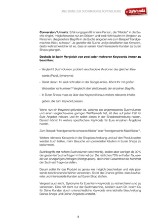 ANLEITUNG ZUR SUCHMASCHINENOPTIMIERUNG
8
Conversion/ Umsatz: Erfahrungsgemäß ist eine Person, die “Kleider” in die Su-
che eingibt, möglicherweise nur am Stöbern und wird nicht kaufen im Vergleich zu
Personen, die gezieltere Begriffe in die Suche eingeben wie zum Beispiel “handge-
machtes Kleid, schwarz”. Je gezielter die Suche und je detaillierter das Keyword,
desto wahrscheinlicher ist es, dass an einem Kauf interessierte Kunden zu Euren
Shops gelangen.
Deshalb ist beim Vergleich von zwei oder mehreren Keywords immer zu
beachten:
•	 Vergleicht Suchvolumen: probiert verschiedene Versionen des gleichen Key-
words (Plural, Synonyme)
•	 Denkt daran: Ihr seid nicht allein in der Google-Arena. Könnt Ihr mit großen
Webseiten konkurrieren? Vergleicht den Wettbewerb der einzelnen Begriffe.
•	 In Euren Shops muss es über das Keyword hinaus weitere relevante Inhalte
geben, die zum Keyword passen.
Wenn nun ein Keyword gefunden ist, welches ein angemessenes Suchvolumen
und einen vergleichsweise geringen Wettbewerb hat, ist dies auf jeden Fall für
Euer Angebot relevant und Ihr solltet dieses in der Shopbeschreibung nutzen.
Danach könnt Ihr weitere spezifischere Keywords für Eure einzelnen Angebote
nutzen.
Zum Beispiel: “handgemachte schwarze Kleider” oder “handgemachte Maxi Kleider “.
Weitere relevante Keywords in der Shopbeschreibung und auf den Produktseiten
werden Euch helfen, mehr Besuche von potentiellen Käufern in Euren Shops zu
bekommen.
Suchbegriffe mit hohem Suchvolumen sind wichtig, stellen aber weniger als 30%
der gesamten Suchanfragen im Internet dar. Die restlichen 70% enthalten Tausen-
de von einzigartigen Anfragen (Wortgruppen), die in ihrer Gesamtheit die Mehrheit
der Suchnachfrage darstellen.
Darum solltet Ihr das Produkt so genau wie möglich beschreiben und viele pas-
sende beschreibende Wörter verwenden. So ist die Chance größer, dass kaufbe-
reite und interessierte Kunden auf Euren Shop stoßen.
Vergesst auch nicht, Synonyme für Eure Kern-Keywords zu recherchieren und zu
verwenden. Dies hilft nicht nur der Suchmaschine, sondern auch Dir, indem Du
für Deine Kunden durch unterschiedliche Keywords eine lebhafte Beschreibung
Deines Shops und Deiner Angebote erstellst.
 