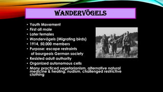 • Youth Movement
• First all male
• Later females
• Wandervögels (Migrating birds)
• 1914, 50,000 members
• Purpose: escap...