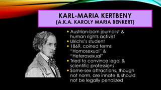  Austrian-born journalist &
human rights activist
 Ulrichs’s student
 1869, coined terms
“Homosexual” &
“Heterosexual”
...