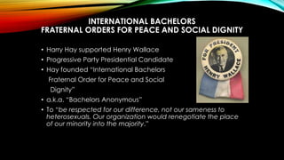 INTERNATIONAL BACHELORS
FRATERNAL ORDERS FOR PEACE AND SOCIAL DIGNITY
• Harry Hay supported Henry Wallace
• Progressive Pa...