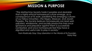 MISSION & PURPOSE
“The Mattachine Society holds it possible and desirable
that a highly ethical homosexual culture emerge,...