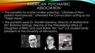 AMERICAN PSYCHIATRIC
ASSOCIATION
• During Ramsey Clark’s Key Note Address
• Kameny, Gittings, & Baker opened the doors fro...