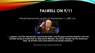 FALWELL ON 9/11
Falwell blamed the events off September 11, 2001 on:
“…pagans, and the abortionists, and the feminists, an...