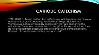 CATHOLIC CATECHISM
• 1997: #2357 “…Basing itself on Sacred Scripture, which presents homosexual
acts as acts of grave depr...