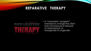 REPARATIVE THERAPY
• A “conversion” program”
intended to change the client
from homosexual or bisexual
to heterosexual, or...