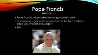 • Pope Francis, when asked about gay priests, said:
• “If someone is gay and he searches for the Lord and has
good will, who am I to judge?”
• BUT…
Pope Francis
July 29, 2013
 