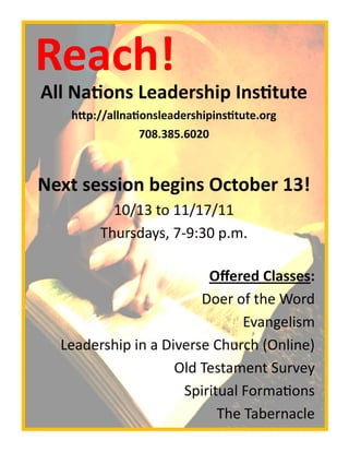 Reach!
All Nations Leadership Institute
   http://allnationsleadershipinstitute.org
                 708.385.6020



Next session begins October 13!
          10/13 to 11/17/11
        Thursdays, 7-9:30 p.m.

                         Offered Classes:
                        Doer of the Word
                               Evangelism
  Leadership in a Diverse Church (Online)
                    Old Testament Survey
                     Spiritual Formations
                           The Tabernacle
 
