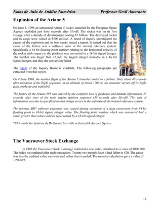12
NNoottaass ddee AAuullaa ddee AAnnáálliissee NNuumméérriiccaa PPrrooffeessssoorr GGeessiill AAmmaarraannttee
Explosion of the Ariane 5
On June 4, 1996 an unmanned Ariane 5 rocket launched by the European Space
Agency exploded just forty seconds after lift-off. The rocket was on its first
voyage, after a decade of development costing $7 billion. The destroyed rocket
and its cargo were valued at $500 million. A board of inquiry investigated the
causes of the explosion and in two weeks issued a report. It turned out that the
cause of the failure was a software error in the inertial reference system.
Specifically a 64 bit floating point number relating to the horizontal velocity of
the rocket with respect to the platform was converted to a 16 bit signed integer.
The number was larger than 32,768, the largest integer storeable in a 16 bit
signed integer, and thus the conversion failed.
The report of the Inquiry Board is available. The following paragraphs are
extracted from that report.
On 4 June 1996, the maiden flight of the Ariane 5 launcher ended in a failure. Only about 40 seconds
after initiation of the flight sequence, at an altitude of about 3700 m, the launcher veered off its flight
path, broke up and exploded.
The failure of the Ariane 501 was caused by the complete loss of guidance and attitude information 37
seconds after start of the main engine ignition sequence (30 seconds after lift-off). This loss of
information was due to specification and design errors in the software of the inertial reference system.
The internal SRI* software exception was caused during execution of a data conversion from 64-bit
floating point to 16-bit signed integer value. The floating point number which was converted had a
value greater than what could be represented by a 16-bit signed integer.
*SRI stands for Système de Référence Inertielle or Inertial Reference System.
The Vancouver Stock Exchange
In 1982 the Vancouver Stock Exchange instituted a new index initialized to a value of 1000.000.
The index was updated after each transaction. Twenty two months later it had fallen to 520. The cause
was that the updated value was truncated rather than rounded. The rounded calculation gave a value of
1098.892.
 