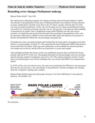 13
NNoottaass ddee AAuullaa ddee AAnnáálliissee NNuumméérriiccaa PPrrooffeessssoorr GGeessiill AAmmaarraannttee
Rounding error changes Parliament makeup
Debora Weber-Wulff, 7 Apr 1992
We experienced a shattering computer error during a German election this past Sunday (5 April).
The elections to the parliament for the state of Schleswig-Holstein were affected. German elections
are quite complicated to calculate. First, there is the 5% clause: no party with less than 5% of the
vote may be seated in parliament. All the votes for this party are lost. Seats are distributed by direct
vote and by list. All persons winning a precinct vote (i.e. having more votes than any other candidate
in the precinct) are seated. Then a complicated system (often D'Hondt, now they have newer
systems) is invoked that seats persons from the party lists according to the proportion of the votes
for each party. Often quite a number of extra seats (and office space and salaries) are necessary so
that the seat distribution reflects the vote percentages each party got.
On Sunday the votes were being counted, and it looked like the Green party was hanging on by their
teeth to a vote percentage of exactly 5%. This meant that the Social Democrats (SPD) could not have
anyone from their list seated, which was most unfortunate, as the candidate for minister president
was number one on the list, and the SPD won all precincts: no extra seats needed.
After midnight (and after the election results were published) someone discovered that the Greens
actually only had 4,97% of the vote. The program that prints out the percentages only uses one place
after the decimal, and had *rounded the count up* to 5%! This software had been used for *years*,
and no one had thought to turn off the rounding at this very critical (and IMHO very undemocratic)
region!
So 4,97% of the votes were thrown away, the seats were recalculated, the SPD got to seat one person
from the list, and now have a one seat majority in the parliament. And the newspapers are clucking
about the "computers" making such a mistake.
Debora Weber-Wulff, Institut fuer Informatik, Nestorstr. 8-9, D-W-1000 Berlin 31 dww@inf.fu-
berlin.de +49 30 89691 124
http://www.iki.rssi.ru/jplmirror/mars/msp98/news/mco991110.html
No comments...
 