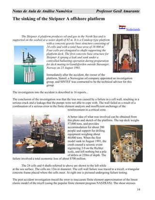 14
NNoottaass ddee AAuullaa ddee AAnnáálliissee NNuumméérriiccaa PPrrooffeessssoorr GGeessiill AAmmaarraannttee
The sinking of the Sleipner A offshore platform
Nederlands
The Sleipner A platform produces oil and gas in the North Sea and is
supported on the seabed at a water depth of 82 m. It is a Condeep type platform
with a concrete gravity base structure consisting of
24 cells and with a total base area of 16 000 m .
Four cells are elongated to shafts supporting the
platform deck. The first concrete base structure for
Sleipner A sprang a leak and sank under a
controlled ballasting operation during preparation
for deck mating in Gandsfjorden outside Stavanger,
Norway on 23 August 1991.
2
Immediately after the accident, the owner of the
platform, Statoil, a Norwegian oil company appointed an investigation
group, and SINTEF was contracted to be the technical advisor for this
group.
The investigation into the accident is described in 16 reports...
The conclusion of the investigation was that the loss was caused by a failure in a cell wall, resulting in a
serious crack and a leakage that the pumps were not able to cope with. The wall failed as a result of a
combination of a serious error in the finite element analysis and insufficient anchorage of the
reinforcement in a critical zone.
A better idea of what was involved can be obtained from
this photo and sketch of the platform. The top deck weighs
57,000 tons, and provides
accommodation for about 200
people and support for drilling
equipment weighing about
40,000 tons. When the first
model sank in August 1991, the
crash caused a seismic event
registering 3.0 on the Richter
scale, and left nothing but a pile
of debris at 220m of depth. The
failure involved a total economic loss of about $700 million.
The 24 cells and 4 shafts referred to above are shown to the left while
at the sea surface. The cells are 12m in diameter. The cell wall failure was traced to a tricell, a triangular
concrete frame placed where the cells meet. At right one is pictured undergoing failure testing.
The post accident investigation traced the error to inaccurate finite element approximation of the linear
elastic model of the tricell (using the popular finite element program NASTRAN). The shear stresses
 