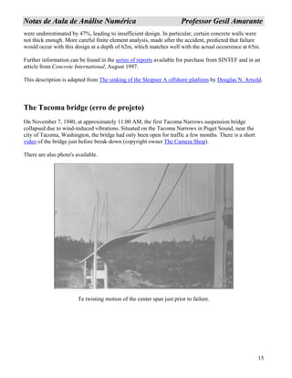 15
NNoottaass ddee AAuullaa ddee AAnnáálliissee NNuumméérriiccaa PPrrooffeessssoorr GGeessiill AAmmaarraannttee
were underestimated by 47%, leading to insufficient design. In particular, certain concrete walls were
not thick enough. More careful finite element analysis, made after the accident, predicted that failure
would occur with this design at a depth of 62m, which matches well with the actual occurrence at 65m.
Further information can be found in the series of reports available for purchase from SINTEF and in an
article from Concrete International, August 1997.
This description is adapted from The sinking of the Sleipner A offshore platform by Douglas N. Arnold.
The Tacoma bridge (erro de projeto)
On November 7, 1940, at approximately 11:00 AM, the first Tacoma Narrows suspension bridge
collapsed due to wind-induced vibrations. Situated on the Tacoma Narrows in Puget Sound, near the
city of Tacoma, Washington, the bridge had only been open for traffic a few months. There is a short
video of the bridge just before break-down (copyright owner The Camera Shop).
There are also photo's available.
Te twisting motion of the center span just prior to failure.
 