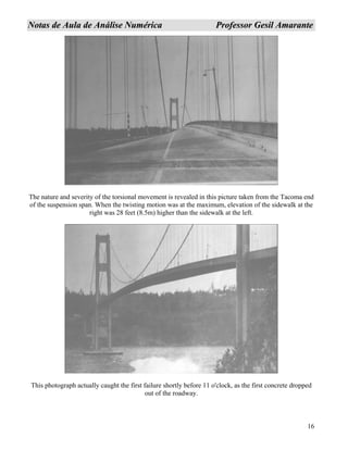 16
NNoottaass ddee AAuullaa ddee AAnnáálliissee NNuumméérriiccaa PPrrooffeessssoorr GGeessiill AAmmaarraannttee
The nature and severity of the torsional movement is revealed in this picture taken from the Tacoma end
of the suspension span. When the twisting motion was at the maximum, elevation of the sidewalk at the
right was 28 feet (8.5m) higher than the sidewalk at the left.
This photograph actually caught the first failure shortly before 11 o'clock, as the first concrete dropped
out of the roadway.
 