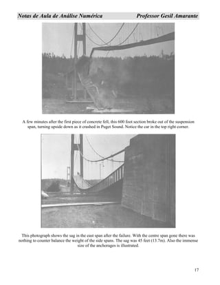 17
NNoottaass ddee AAuullaa ddee AAnnáálliissee NNuumméérriiccaa PPrrooffeessssoorr GGeessiill AAmmaarraannttee
A few minutes after the first piece of concrete fell, this 600 foot section broke out of the suspension
span, turning upside down as it crashed in Puget Sound. Notice the car in the top right corner.
This photograph shows the sag in the east span after the failure. With the centre span gone there was
nothing to counter balance the weight of the side spans. The sag was 45 feet (13.7m). Also the immense
size of the anchorages is illustrated.
 
