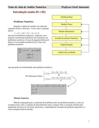 1
NNoottaass ddee AAuullaa ddee AAnnáálliissee NNuumméérriiccaa PPrrooffeessssoorr GGeessiill AAmmaarraannttee
0
Introdução (aulas 01 e 02)
Problema Real
Modelo Físico
Modelo Matemático
Implementação
Escolha do método Numérico
Análise dos resultados
Problema Numérico
Quando os dados de entrada e de saída são
conjuntos finitos e discretos. Casos como a equação
abaixo
5 4 3 2
5 10 2 8 5x x x x x+ − + − + =
não são um problemas numéricos. Algumas vezes
podemos transformar problemas não-numéricos em
problemas numéricos. O caso da equação diferencial
abaixo é um exemplo (retirado de [2] ) não é um
problema numérico:
( )
( )
2
2 2
2
p/
0 0
5 1
d y
x y x
dx
y
y
⎧
= +⎪
⎪⎪
=⎨
⎪ =
⎪
⎪⎩
(0,5)∈
mas que pode ser transformado num problema numérico:
Por diferenças finitas:
( )
( ) ( )
( )
( ) ( ) ( )
2
' ;
2
2
''
f x h f x h
f x
h
.
f x h f x
f x
h
+ − −⎧
=⎪⎪
⎨
+ −⎪ =
⎪⎩
f x+
( )2 2 2
1 -1
0
2 , 1,2,.... 1
0
1
i i i
m
y y y h x y i m
y
y
+
⎧ − + = + = −
⎪⎪
=⎨
⎪ =
⎪⎩
Método Numérico
Método empregado para a expressão do problema como um problema numérico, como no
exemplo acima, mais o conjunto de procedimentos para a solução. Para a escola do método mais
apropriado devemos ter em mente a precisão, a capacidade de resolução do problema específico e o
custo computacional do método.
 