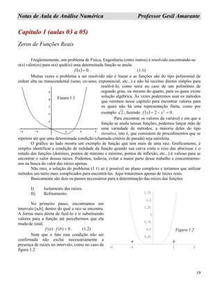 19
NNoottaass ddee AAuullaa ddee AAnnáálliissee NNuumméérriiccaa PPrrooffeessssoorr GGeessiill AAmmaarraannttee
Capítulo 1 (aulas 03 a 05)
Zeros de Funções Reais
Freqüentemente, um problema de Física, Engenharia (entre outros) é resolvido encontrando-se
o(s) valor(es) para o(s) qual(is) uma determinada função se anula:
( ) 0=xf . (1.1)
Muitas vezes o problema a ser resolvido não é linear e as funções são do tipo polinomial de
ordem alta ou transcendental (seno, co-seno, exponencial, etc...) e não há receitas diretas simples para
resolvê-lo, como seria no caso de um polinômio de
segundo grau, ou mesmo do quarto, para os quais existe
solução algébrica. Às vezes poderemos usar os métodos
que veremos nesse capítulo para encontrar valores para
os quais não há uma representação finita, como por
exemplo 2 , fazendo ( ) 02 2
=−= xxf .
Para encontrar os valores da variável x em que a
função se anula nessas funções, podemos lançar mão de
uma variedade de métodos, a maioria deles do tipo
iterativo, isto é, que consistem de procedimentos que se
repetem até que uma determinada condição (chamada critério de parada) seja satisfeita.
Figura 1.1
O gráfico ao lado mostra um exemplo de função que tem mais de uma raiz. Graficamente, é
simples identificar a condição de nulidade da função quando sua curva corta o eixo das abscissas e o
estudo das funções (domínio, pontos de máximo e mínimo, pontos de inflexão, etc...) é valioso para se
encontrar o valor dessas raízes. Podemos, todavia, evitar a maior parte desse trabalho e concentrarmo-
nos na busca do valor das raízes apenas.
Não raro, a solução do problema (1.1) só é possível no plano complexo e teríamos que utilizar
métodos um tanto mais complicados para encontrá-las. Aqui trataremos apenas de raízes reais.
Basicamente são dois os passos necessários para a determinação das raízes das funções:
I) Isolamento das raízes.
II) Refinamento.
No primeiro passo, encontramos um
intervalo [a,b], dentro do qual a raiz se encontra.
A forma mais direta de fazê-lo é ir substituindo
valores para a função até percebermos que ela
muda de sinal,
0)()( <⋅ bfaf . (1.2)
Note que o fato esta condição não ser
confirmada não exclui necessariamente a
presença de raízes no intervalo, como no caso da
figura 1.2
-2 -1 1 2
0.25
0.5
0.75
1
1.25
1.5
1.75
a b
Figura 1.2
 