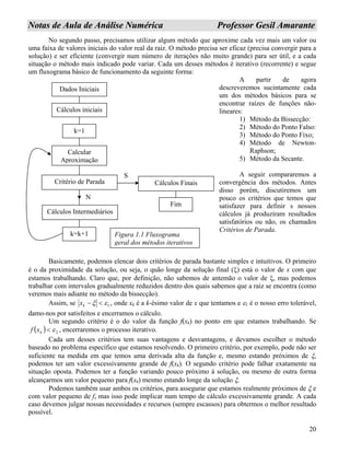 20
NNoottaass ddee AAuullaa ddee AAnnáálliissee NNuumméérriiccaa PPrrooffeessssoorr GGeessiill AAmmaarraannttee
No segundo passo, precisamos utilizar algum método que aproxime cada vez mais um valor ou
uma faixa de valores iniciais do valor real da raiz. O método precisa ser eficaz (precisa convergir para a
solução) e ser eficiente (convergir num número de iterações não muito grande) para ser útil, e a cada
situação o método mais indicado pode variar. Cada um desses métodos é iterativo (recorrente) e segue
um fluxograma básico de funcionamento da seguinte forma:
A partir de agora
descreveremos sucintamente cada
um dos métodos básicos para se
encontrar raízes de funções não-
lineares:
Dados Iniciais
Cálculos iniciais
k=1
Calcular
Aproximação
Critério de Parada
Cálculos Intermediários
Cálculos Finais
k=k+1
Fim
S
N
Figura 1.1 Fluxograma
geral dos métodos iterativos
1) Método da Bissecção:
2) Método do Ponto Falso:
3) Método do Ponto Fixo;
4) Método de Newton-
Raphson;
5) Método da Secante.
A seguir compararemos a
convergência dos métodos. Antes
disso porém, discutiremos um
pouco os critérios que temos que
satisfazer para definir s nossos
cálculos já produziram resultados
satisfatórios ou não, os chamados
Critérios de Parada.
Basicamente, podemos elencar dois critérios de parada bastante simples e intuitivos. O primeiro
é o da proximidade da solução, ou seja, o quão longe da solução final (ξ) está o valor de x com que
estamos trabalhando. Claro que, por definição, não sabemos de antemão o valor de ξ, mas podemos
trabalhar com intervalos gradualmente reduzidos dentro dos quais sabemos que a raiz se encontra (como
veremos mais adiante no método da bissecção).
Assim, se 1εξ <−kx , onde xk é a k-ésimo valor de x que tentamos e ε1 é o nosso erro tolerável,
damo-nos por satisfeitos e encerramos o cálculo.
Um segundo critério é o do valor da função f(xk) no ponto em que estamos trabalhando. Se
( ) 2ε<kxf , encerraremos o processo iterativo.
Cada um desses critérios tem suas vantagens e desvantagens, e devamos escolher o método
baseado no problema específico que estamos resolvendo. O primeiro critério, por exemplo, pode não ser
suficiente na medida em que temos uma derivada alta da função e, mesmo estando próximos de ξ,
podemos ter um valor excessivamente grande de f(xk). O segundo critério pode falhar exatamente na
situação oposta. Podemos ter a função variando pouco próximo à solução, ou mesmo de outra forma
alcançarmos um valor pequeno para f(xk) mesmo estando longe da solução ξ.
Podemos também usar ambos os critérios, para assegurar que estamos realmente próximos de ξ e
com valor pequeno de f, mas isso pode implicar num tempo de cálculo excessivamente grande. A cada
caso devemos julgar nossas necessidades e recursos (sempre escassos) para obtermos o melhor resultado
possível.
 