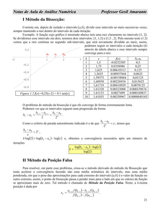 21
NNoottaass ddee AAuullaa ddee AAnnáálliissee NNuumméérriiccaa PPrrooffeessssoorr GGeessiill AAmmaarraannttee
I Método da Bissecção:
Consiste em, depois de isolado o intervalo [a,b], dividir esse intervalo ao meio sucessivas vezes,
sempre mantendo a raiz dentro do intervalo de cada iteração.
Exemplo: A função cujo gráfico é mostrado abaixo tem uma raiz claramente no intervalo [1, 2].
Se dividirmos esse intervalo em dois, teremos dois intervalos: [1, 1,5] e [1,5 , 2]. Pelo mesmo teste (1.2)
vemos que a raiz continua no segundo sub-intervalo, que será novamente dividido ao meio, assim,
podemos seguir os intervalos a cada iteração (k)
através da tabela abaixo e esse intervalo sempre
converge para a raiz.
O problema do método da bissecção é que ele converge de forma extremamente lenta.
Podemos ver que os intervalos seguem uma progressão da forma
k
kk
kk
abab
ab
22
0011 −
=
−
=− −−
.
Como o critério de parada naturalmente indicado é o de que ε<
−
k
ab
2
00
, temos que
kab
200
<
−
ε
,
( ) ( ) ( )εloglog2log 00 −−> abk e, obtemos a convergência necessária após um número de
iterações
( ) ( )
( )2log
loglog 00 ε−−
>
ab
k
II Método da Posição Falsa
Para resolver, em parte esse problema, criou-se o método derivado do método da Bissecção que
tenta acelerar a convergência fazendo não uma média aritmética do intervalo, mas uma média
ponderada, em que o peso das aproximações para cada extremo do intervalo [a,b] é o valor da função no
outro extremo, assim, o ponto de bissecção passa a pender mais para o lado em que os valores da função
se aproximam mais de zero. Tal método é chamado de Método da Posição Falsa. Neste, a k-ésima
posição é dada por
( ) ( )
( ) ( )11
111
−−
−−−−
−
−
=
kk
kkkak
k
afbf
afbbfa
x .
k x f(x) bk-ak
1 1,5 -0.0252505 0,5
2 1,75 0.0358986 0,25
3 1,625 0.00610313 0,125
4 1,5625 -0.00937844 0,0625
5 1,59375 -0.00158884 0,03125
6 1,60938 0.00226934 0,015625
7 1,61719 0.00418929 0.0078125
8 1.61328 0.00323008 0.000339674
9 1.61133 0.0027499 0.000169837
10 1.61035 0.00250967 0.0000849185
0.2
-1 1 2 3
-0.8
-0.6
-0.4
-0.2
a0 b0a1
Figura 1.2 f(x) =0,25(x-2) + 0.1 sen[x]
 