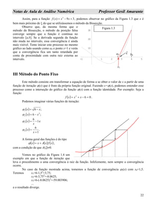 22
NNoottaass ddee AAuullaa ddee AAnnáálliissee NNuumméérriiccaa PPrrooffeessssoorr GGeessiill AAmmaarraannttee
Assim, para a função , podemos observar no gráfico da Figura 1.3 que x é
bem mais próximo de ξ do que se utilizássemos o método da Bissecção.
39)( 3
+−= xxxf
Observe que, da mesma forma que o
método da Bissecção, o método da posição falsa
converge sempre que a função é contínua no
intervalo [a,b]. Se a derivada segunda da função
não muda no intervalo, essa convergência é ainda
mais visível. Tente iniciar este processo no mesmo
gráfico ao lado usando como a0 o ponto x=1 e verás
que a convergência fica um tanto retardada por
conta da proximidade com outra raiz externa ao
intervalo. -1 1 2 3 4 5
10
20
30
a0 b0
x1
ξ
Figura 1.3
III Método do Ponto Fixo
Este método consiste em transformar a equação de forma a se obter o valor de x a partir de uma
função de iteração ϕ(x) que é fruto da própria função original. Fazendo x=ϕ(x), podemos entender esse
processo como a interseção do gráfico da função ϕ(x) com a função identidade. Por exemplo: Seja a
função
( ) 062
=−+= xxxf .
Podemos imaginar várias funções de iteração:
( )
( )
( )
( ) .
1
6
e1
6
;6
;6
4
3
2
2
1
+
=
−=
−=
−=
x
x
x
x
xx
xx
ϕ
ϕ
ϕ
ϕ
A forma geral das funções é do tipo
( ) ( ) ( )xfxAxx +=ϕ ,
com a condição de que A(ξ)≠0.
Vemos no gráfico da Figura 1.4 um
exemplo em que a função de iteração que
leva o procedimento a uma convergência á ra
ocorre.
iz da função. Infelizmente, nem sempre a convergência
No caso da função mostrada acima, tomemos a função de convergência ϕ2(x) com x0=1,5.
Teremos x1=6-1,52
=3,75;
x2=6-3,752
=-8.0625;
x3=6-(-8.0625)2
=-59.003906;
...
e o resultado diverge.
 