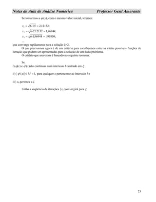 23
NNoottaass ddee AAuullaa ddee AAnnáálliissee NNuumméérriiccaa PPrrooffeessssoorr GGeessiill AAmmaarraannttee
Se tomarmos a ϕ1(x), com o mesmo valor inicial, teremos:
...
;99809,196944,16
;96944,112132,26
;12132,2516
3
2
1
==
==
==
-x
-x
,-x
que converge rapidamente para a solução ξ=2.
O que precisamos agora é de um critério para escolhermos entre as várias possíveis funções de
iteração que podem ser apresentadas para a solução de um dado problema.
O critério que usaremos é baseado no seguinte teorema:
Se
i) ϕ(x) e ϕ’(x)são contínuas num intervalo I centrado em ξ ,
ii) ,1)(' <≤ Mxϕ para qualquer x pertencente ao intervalo I e
iii) x0 pertence a I.
Então a seqüência de iterações {xk}convergirá para ξ.
 