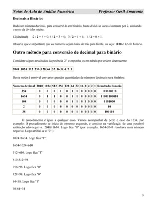 3
NNoottaass ddee AAuullaa ddee AAnnáálliissee NNuumméérriiccaa PPrrooffeessssoorr GGeessiill AAmmaarraannttee
Decimais a Binários
Dado um número decimal, para convertê-lo em binário, basta dividi-lo sucessivamente por 2, anotando
o resto da divisão inteira:
12(decimal) 12 / 2 = 6 + 0; 6 / 2 = 3 + 0; 3 / 2 = 1 + 1; 1 / 2 = 0 + 1.
Observe que é importante que os números sejam lidos de trás para frente, ou seja: 1100 é 12 em binário.
Outro método para conversão de decimal para binário
Considere alguns resultados da potência 2x
e exponha-os em tabela por ordem decrescente:
2048 1024 512 256 128 64 32 16 8 4 2 1
Deste modo é possível converter grandes quantidades de números decimais para binários:
Numero decimal 2048 1024 512 256 128 64 32 16 8 4 2 1 Resultado Binario
354 0 0 0 1 0 1 1 0 0 0 1 0 101100010
1634 0 1 1 0 0 1 1 0 0 0 1 0 11001100010
104 0 0 0 0 0 1 1 0 1 0 0 0 1101000
2 0 0 0 0 0 0 0 0 0 0 1 0 10
38 0 0 0 0 0 0 1 0 0 1 1 0 100110
O procedimento é igual a qualquer caso. Vamos acompanhar de perto o caso do 1634, por
exemplo: O procedimento se inicia do extremo esquerdo, e consiste na verificação de uma possível
subtração não-negativa. 2048>1634. Logo fica "0" (por exemplo, 1634-2048 resultava num número
negativo. Logo atribui-se o "0" )
1024<1634. Logo fica "1";
1634-1024=610
512<610. Logo fica "1"
610-512=98
256>98. Logo fica "0"
128>98. Logo fica "0"
64<98. Logo fica "1"
98-64=34
 