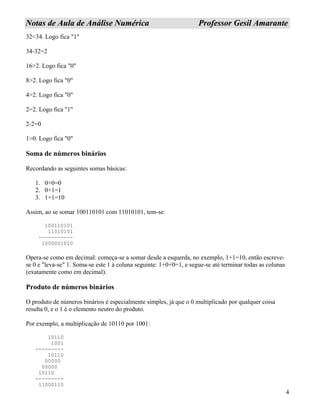 4
NNoottaass ddee AAuullaa ddee AAnnáálliissee NNuumméérriiccaa PPrrooffeessssoorr GGeessiill AAmmaarraannttee
32<34. Logo fica "1"
34-32=2
16>2. Logo fica "0"
8>2. Logo fica "0"
4>2. Logo fica "0"
2=2. Logo fica "1"
2-2=0
1>0. Logo fica "0"
Soma de números binários
Recordando as seguintes somas básicas:
1. 0+0=0
2. 0+1=1
3. 1+1=10
Assim, ao se somar 100110101 com 11010101, tem-se:
100110101
11010101
-----------
1000001010
Opera-se como em decimal: começa-se a somar desde a esquerda, no exemplo, 1+1=10, então escreve-
se 0 e "leva-se" 1. Soma-se este 1 à coluna seguinte: 1+0+0=1, e segue-se até terminar todas as colunas
(exatamente como em decimal).
Produto de números binários
O produto de números binários é especialmente simples, já que o 0 multiplicado por qualquer coisa
resulta 0, e o 1 é o elemento neutro do produto.
Por exemplo, a multiplicação de 10110 por 1001:
10110
1001
---------
10110
00000
00000
10110
---------
11000110
 