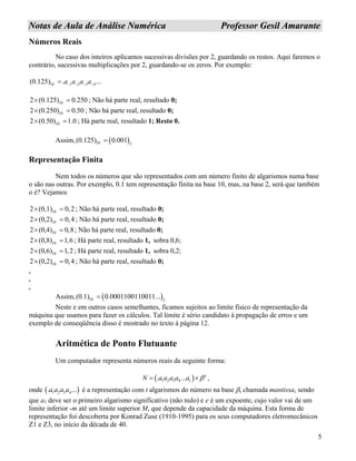 5
NNoottaass ddee AAuullaa ddee AAnnáálliissee NNuumméérriiccaa PPrrooffeessssoorr GGeessiill AAmmaarraannttee
Números Reais
No caso dos inteiros aplicamos sucessivas divisões por 2, guardando os restos. Aqui faremos o
contrário, sucessivas multiplicações por 2, guardando-se os zeros. Por exemplo:
10 1 2 3 4(0.125) . ...a a a a− − − −=
102 (0.125) 0.250× = ; Não há parte real, resultado 0;
102 (0.250) 0.50× = ; Não há parte real, resultado 0;
102 (0.50) 1.0× = ; Há parte real, resultado 1; Resto 0.
Assim, ( )10 2
(0.125) 0.001=
Representação Finita
Nem todos os números que são representados com um número finito de algarismos numa base
o são nas outras. Por exemplo, 0.1 tem representação finita na base 10, mas, na base 2, será que também
o é? Vejamos
102 (0,1) 0,2× = ; Não há parte real, resultado 0;
102 (0,2) 0,4× = ; Não há parte real, resultado 0;
102 (0,4) 0,8× = ; Não há parte real, resultado 0;
102 (0,8) 1,6× = ; Há parte real, resultado 1, sobra 0,6;
102 (0,6) 1,2× = ; Há parte real, resultado 1, sobra 0,2;
102 (0,2) 0,4× = ; Não há parte real, resultado 0;
.
.
.
Assim, ( )10 2
(0.1) 0.0001100110011...=
Neste e em outros casos semelhantes, ficamos sujeitos ao limite físico de representação da
máquina que usamos para fazer os cálculos. Tal limite é sério candidato à propagação de erros e um
exemplo de conseqüência disso é mostrado no texto à página 12.
Aritmética de Ponto Flutuante
Um computador representa números reais da seguinte forma:
( )1 2 3 4. ... e
tN a a a a a β= × ,
onde é a representação com t algarismos do número na base β, chamada mantissa, sendo
que a
( 1 2 3 4. ...a a a a )
1 deve ser o primeiro algarismo significativo (não nulo) e e é um expoente, cujo valor vai de um
limite inferior -m até um limite superior M, que depende da capacidade da máquina. Esta forma de
representação foi descoberta por Konrad Zuse (1910-1995) para os seus computadores eletromecânicos
Z1 e Z3, no início da década de 40.
 