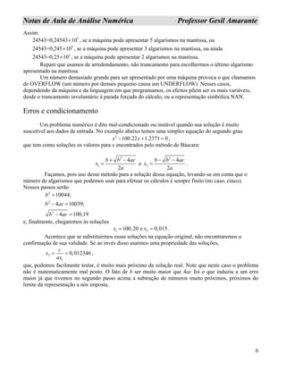 6
NNoottaass ddee AAuullaa ddee AAnnáálliissee NNuumméérriiccaa PPrrooffeessssoorr GGeessiill AAmmaarraannttee
Assim:
5
24543=0,24543 10× , se a máquina pode apresentar 5 algarismos na mantissa, ou
5
24543=0,245 10× , se a máquina pode apresentar 3 algarismos na mantissa, ou ainda
5
24543=0,25 10× , se a máquina pode apresentar 2 algarismos na mantissa.
Repare que usamos de arredondamento, não truncamento para escolhermos o último algarismo
apresentado na mantissa.
Um número demasiado grande para ser apresentado por uma máquina provoca o que chamamos
de OVERFLOW (um número por demais pequeno causa um UNDERFLOW). Nesses casos,
dependendo da máquina e da linguagem em que programamos, os efeitos põem ser os mais variáveis,
desde o truncamento involuntário à parada forçada do cálculo, ou a representação simbólica NAN.
Erros e condicionamento
Um problema numérico é dito mal-condicionado ou instável quando sua solução é muito
suscetível aos dados de entrada. No exemplo abaixo temos uma simples equação do segundo grau
2
100.22 1.2371 0x x− + = ,
que tem como soluções os valores para x encontrados pelo método de Báscara:
2
1
4
2
b b ac
x
a
+ −
= e
2
2
4
2
b b ac
x
a
− −
= .
Façamos, pois uso desse método para a solução dessa equação, levando-se em conta que o
número de algarismos que podemos usar para efetuar os cálculos é sempre finito (no caso, cinco).
Nossos passos serão
2
2
2
10044;
4 10039;
4 100,19
b
b ac
b ac
=
− =
− =
e, finalmente, chegaremos às soluções
1 2100,20 e 0,015x x= = .
Acontece que se substituirmos essas soluções na equação original, não encontraremos a
confirmação de sua validade. Se ao invés disso usarmos uma propriedade das soluções,
2
1
0,012346
c
x
ax
= = ,
que, podemos facilmente testar, é muito mais próximo da solução real. Note que neste caso o problema
não é matematicamente mal posto. O fato de b ser muito maior que 4ac foi o que induziu a um erro
maior já que tivemos no segundo passo acima a subtração de números muito próximos, próximos do
limite da representação a nós imposta.
 