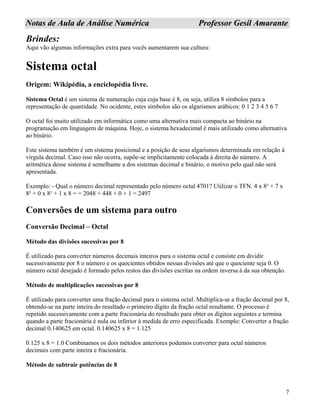 7
NNoottaass ddee AAuullaa ddee AAnnáálliissee NNuumméérriiccaa PPrrooffeessssoorr GGeessiill AAmmaarraannttee
Brindes:
Aqui vão algumas informações extra para vocês aumentarem sua cultura:
Sistema octal
Origem: Wikipédia, a enciclopédia livre.
Sistema Octal é um sistema de numeração cuja cuja base é 8, ou seja, utiliza 8 símbolos para a
representação de quantidade. No ocidente, estes símbolos são os algarismos arábicos: 0 1 2 3 4 5 6 7
O octal foi muito utilizado em informática como uma alternativa mais compacta ao binário na
programação em linguagem de máquina. Hoje, o sistema hexadecimal é mais utilizado como alternativa
ao binário.
Este sistema também é um sistema posicional e a posição de seus algarismos determinada em relação à
vírgula decimal. Caso isso não ocorra, supõe-se implicitamente colocada à direita do número. A
aritmética desse sistema é semelhante a dos sistemas decimal e binário, o motivo pelo qual não será
apresentada.
Exemplo: - Qual o número decimal representado pelo número octal 4701? Utilizar o TFN. 4 x 8³ + 7 x
8² + 0 x 8¹ + 1 x 8 = = 2048 + 448 + 0 + 1 = 2497
Conversões de um sistema para outro
Conversão Decimal – Octal
Método das divisões sucessivas por 8
É utilizado para converter números decimais inteiros para o sistema octal e consiste em dividir
sucessivamente por 8 o número e os quocientes obtidos nessas divisões até que o quociente seja 0. O
número octal desejado é formado pelos restos das divisões escritas na ordem inversa à da sua obtenção.
Método de multiplicações sucessivas por 8
É utilizado para converter uma fração decimal para o sistema octal. Multiplica-se a fração decimal por 8,
obtendo-se na parte inteira do resultado o primeiro dígito da fração octal resultante. O processo é
repetido sucessivamente com a parte fracionária do resultado para obter os dígitos seguintes e termina
quando a parte fracionária é nula ou inferior à medida de erro especificada. Exemplo: Converter a fração
decimal 0.140625 em octal. 0.140625 x 8 = 1.125
0.125 x 8 = 1.0 Combinamos os dois métodos anteriores podemos converter para octal números
decimais com parte inteira e fracionária.
Método de subtrair potências de 8
 