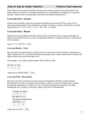 8
NNoottaass ddee AAuullaa ddee AAnnáálliissee NNuumméérriiccaa PPrrooffeessssoorr GGeessiill AAmmaarraannttee
Outro método de conversão de números decimais para o sistema octal que serve para números com
partes inteiras e fracionária é o de subtrair potências de 8. é semelhante ao estudado para a conversão
decimal – binário e para a sua aplicação é necessária uma tabela de potências de 8.
Conversão Octal – Decimal
Existem vários métodos, sendo mais comumente utilizado o proveniente do TFN, em que se faz a
conversão de forma direta através da fórmula. Exemplo: Converter o número octal 764 para o sistema
decimal 764 (10) = 7 x 8² + 6 x 8¹ + 4 x 8° = 448 + 48 + 4 = 500 (8)
Conversão Octal – Binário
Quando existir necessidade de converter números octais em binários, deve-se separar cada dígito do
número octal substituí-lo pelo seu valor correspondente de binário. Exemplo: Converter o número octal
1572 em binário.
Logo, 1 5 7 2 = 001 101 111 010
Conversão Binário – Octal
Para converter um número binário em octal, executa-se o processo inverso ao anterior. Agrupam-se os
dígitos binários de 3 em 3 do ponto decimal para a esquerda e para a direita, substituindo-se cada trio de
dígitos binários pelo equivalente dígito octal.
Por, exemplo, a conversão o número binário 1010111100 em octal:
001 010 111 100
1 2 7 4
Assim, tem-se 1010111100bin = 1274oct
Conversão Octal – Hexadecimal
Para esta conversão é necessário executar um passo intermediário utilizando o sistema binário.
Primeiramente converte-se o número octal em binário e depois converte-se o binário para o sistema
hexadecimal, agrupando-se os dígitos de 4 em 4 e fazendo cada grupo corresponder a um dígito
hexadecimal. Por, exemplo, a conversão o número octal 1057 em hexadecimal:
Passagem ao binário:
1 4 5 7
001 000 101 111
Passagem ao hexadecimal:
0010 0010 1111
2 2 F
Assim, tem-se 1057oct = 22Fhex
 