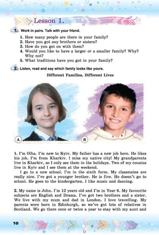 1. Work in pairs. Talk with your friend.
1. How many people are there in your family?
2. Have you got any brothers or sisters?
3. How do you get on with them?
4. Would you like to have a larger or a smaller family? Why?
Why not?
5. What traditions have you got in your family?
2. Listen, read and say which family looks like yours.
Different Families, Different Lives
1. I ’m Olha. I ’m new to Kyiv. My father has a new job here. He likes
his job. I ’m from Kharkiv. I miss my native city! My grandparents
live in Kharkiv, so I only see them in the holidays. Two of my cousins
live in Kyiv and I see them at the weekend.
I go to a new school. I’m in the sixth form. My classmates are
really nice. I’ve got a younger brother. He is five. He doesn’t go to
school. He goes to the kindergarten. I like music and dancing.
2. My name is John. I’m 12 years old and I ’m in Year 6. My favourite
subjects are English and Drama. I ’ve got two brothers and a sister.
W e live with my mum and dad in London. I love travelling. My
parents were born in Edinburgh, so we’ve got lots of relatives in
Scotland. We go there once or twice a year to stay with my aunt and
10 ,o o
o
 