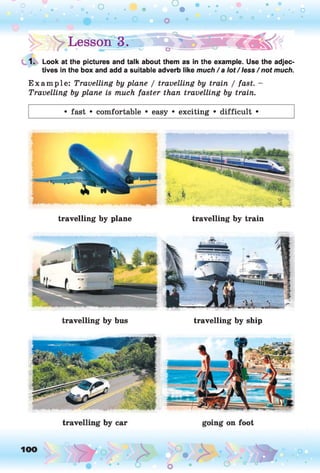 o • . . • • •
• . •. o
0 • o | ° °
|> Lesson 3. < « | ^
1. Look at the pictures and talk about them as in the example. Use the adjec­
tives in the box and add a suitable adverb like much/a lot/ less / not much.
E xam ple: Travelling by plane / travelling by train / fast. -
Travelling by plane is much faster than travelling by train.
• fast • comfortable • easy • exciting • difficult •
travelling by plane travelling by train
travelling by bus travelling by ship
 