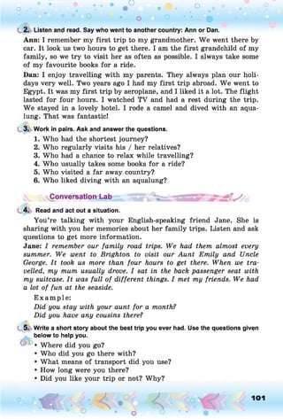o . •
O O o
C 2. Listen and read. Say who went to another country: Ann or Dan.
Ann: I remember my first trip to my grandmother. We went there by
car. It look us two hours to get there. I am the first grandchild of my
family, so we try to visit her as often as possible. I always take some
of my favourite books for a ride.
Dan: I enjoy travelling with my parents. They always plan our holi­
days very well. Two years ago I had my first trip abroad. W e went to
Egypt. It was my first trip by aeroplane, and I liked it a lot. The flight
lasted for four hours. I watched TV and had a rest during the trip.
W e stayed in a lovely hotel. I rode a camel and dived with an aqua­
lung. That was fantastic!
3. Work in pairs. Ask and answer the questions.
1. Who had the shortest journey?
2. Who regularly visits his / her relatives?
3. Who had a chance to relax while travelling?
4. Who usually takes some books for a ride?
5. Who visited a far away country?
6. Who liked diving with an aqualung?
yConversationd-ab .
4. Read and act out a situation.
You’re talking with your English-speaking friend Jane. She is
sharing with you her memories about her family trips. Listen and ask
questions to get more information.
Jane: I remember our fam ily road trips. We had them almost every
summer. We went to Brighton to visit our A unt Em ily and Uncle
George. I t took us more than four hours to get there. When we tra ­
velled, my mum usually drove. I sat in the back passenger seat with
my suitcase. I t was fu ll of different things. I met my friends. We had
a lot of fun at the seaside.
E xam ple:
D id you stay with your aunt for a month?
D id you have any cousins there?
5. Write a short story about the best trip you ever had. Use the questions given
below to help you.
• Where did you go?
• Who did you go there with?
• What means of transport did you use?
• How long were you there?
• Did you like your trip or not? Why?
o 101
 