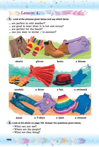 !> Lesson 4.»
1. Look at the pictures given below and say which items:
... are perfect in cold weather?
... are good to wear when it is hot and sunny?
... are perfect for the beach?
... can you wear in winter / in summer?
shorts gloves boots a blouse
sandals a dress a hat a swimsuit
jeans a T-shirt a skirt a sweater
2. Look at the photo on page 103. Answer the questions given below.
• What can you see?
• Where are the people?
• What are they doing?
102 o
 