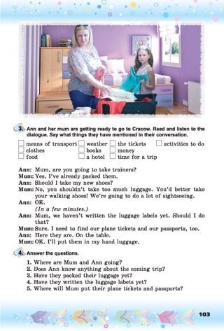 3. Ann and her mum are getting ready to go to Cracow. Read and listen to the
dialogue. Say what things they have mentioned in their conversation.
□ means of transport EH weather EH the tickets EH activities to do
EH clothes EH books EH money
EH food EH a hotel EH time for a trip
Ann: Mum, are you going to take trainers?
Mum: Yes, I ’ve already packed them.
Ann: Should I take my new shoes?
Mum: No, you shouldn’t take too much luggage. You’d better take
your walking shoes! W e’re going to do a lot of sightseeing.
Ann: OK.
(In a few minutes.)
Ann: Mum, we haven’t written the luggage labels yet. Should I do
that?
Mum: Sure. I need to find our plane tickets and our passports, too.
Ann: Here they are. On the table.
Mum: OK. I ’ll put them in my hand luggage.
4. Answer the questions.
1. Where are Mum and Ann going?
2. Does Ann know anything about the coming trip?
3. Have they packed their luggage yet?
4. Have they written the luggage labets yet?
5. Where will Mum put their plane tickets and passports?
o O, 103
o
 