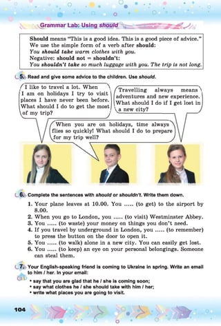 o O
• • *
o • •
. o
O o O O
V.Grammar Lab: Using should  s a f i s *
Should means “This is a good idea. This is a good piece of advice.”
W e use the simple form of a verb after should:
You should take warm clothes with you.
Negative: should not = shouldn’t:
You shouldn’t take so much luggage with you. The trip is not long.
5. Read and give some advice to the children. Use should.
f I like to travel a lot. When >
I am on holidays I try to visit
places I have never been before.
What should I do to get the most
of my trip?_____________________ j
f Travelling always means'
adventures and new experience.
What should I do if I get lost in
a. new city?
When you are on holidays, time always
flies so quickly! What should I do to prepare
for my trip well?
6. Complete the sentences with should or shouldn’t. Write them down.
1. Your plane leaves at 10.00. You ..... (to get) to the airport by
8.00.
2. When you go to London, y o u ..... (to visit) Westminster Abbey.
3. You ..... (to waste) your money on things you don’t need.
4. If you travel by underground in London, y o u .....(to remember)
to press the button on the door to open it.
5. Y o u .....(to walk) alone in a new city. You can easily get lost.
6. Y o u .....(to keep) an eye on your personal belongings. Someone
can steal them.
7. Your English-speaking friend is coming to Ukraine in spring. Write an email
to him / her. In your email:
* say that you are glad that he / she is coming soon;
* say what clothes he / she should take with him / her;
* write what places you are going to visit.
104
 