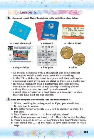 ! > Lessong %
1. Listen and repeat. Match the pictures to the definitions given below.
a travel document
SINGLE USE TICKET - No. 001
VALID FOR ONE JOURNEY
a single ticket
a passport
D f l V R I DE R
E X P IR E S ONI
2 6 / 0 3 / 0 9
FROMi Rock Hot«1
£ 3.00
DAVR1DER PAID CASH
2 6 / 0 3 / 0 9 o8ii9
valid on daw of lasoa
a bus pass
a return ticket
a token
• An official document with a photograph and some personal
information which a child must have while travelling;
• in the UK, a ticket for travel to a place and then back again;
• a document which gives you the right to travel on a public bus;
• an official document with a photograph and some personal
information for a citizen of any country travelling abroad;
• a thing that you need to travel by underground;
• a small piece of paper or a card given to a passenger to show
that they have paid for one journey.
2. Read and complete the sentences. Use the words from Ex. 1.
1. While travelling by underground in Kyiv, you should b u y .......
It costs two hryvnias.
2. It’s better to buy a w eekly....... It’ll be cheaper to travel by
bus then.
3. May I have a retu rn ..... to Birmingham, please?
4. Mum, have you seen my travel.....? - Here it is, in your handbag.
5. There’s no need to bu y.......I don’t know how long I’ll stay there.
6. You should buy ..... if you want to save some money on train
trips.
o O, 105
O
 