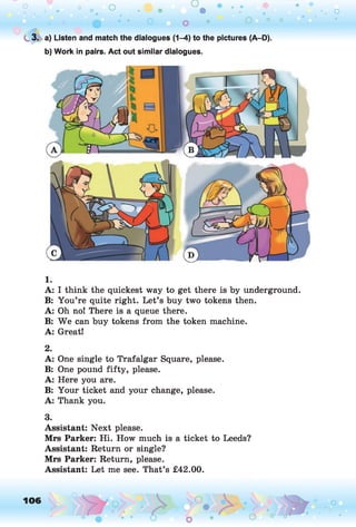 o o o
•. o
C
. 3. a) Listen and match the dialogues (1-4) to the pictures (A-D).
b) Work in pairs. Act out similar dialogues.
1.
A: I think the quickest way to get there is by underground.
B: You’re quite right. Let’s buy two tokens then.
A: Oh no! There is a queue there.
B: We can buy tokens from the token machine.
A: Great!
2.
A: One single to Trafalgar Square, please.
B: One pound fifty, please.
A: Here you are.
B: Your ticket and your change, please.
A: Thank you.
3.
Assistant: Next please.
Mrs Parker: Hi. How much is a ticket to Leeds?
Assistant: Return or single?
Mrs Parker: Return, please.
Assistant: Let me see. That’s £42.00.
106 ,o o
o
 
