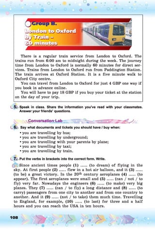 O O O
•. o
O O O O o
There is a regular train service from London to Oxford. The
trains run from 6:00 am to midnight during the week. The journey
time from London to Oxford is normally 60 minutes for direct ser­
vices. Trains from London to Oxford run from Paddington Station.
The train arrives at Oxford Station. It is a five minute walk to
Oxford City centre.
You can travel from London to Oxford for just 4 GBP one way if
you book in advance online.
You will have to pay 18 GBP if you buy your ticket at the station
on the day of your trip.
5. Speak in class. Share the information you’ve read with your classmates.
Answer your friends’ questions.
6. Say what documents and tickets you should have / buy when:
• you are travelling by bus;
• you are travelling by underground;
• you are travelling with your parents by plane;
• you are travelling by taxi;
• you are travelling by train.
7. Put the verbs in brackets into the correct form. Write.
Since ancient times people (1) ..... (to dream) of flying in the
sky. A t first people ( 2 ) ..... flew in a hot air balloon, and it ( 3 ) .......
(to be) a great victory. In the 20th century aeroplanes (4) ..... (to
appear). The first aeroplanes were small and ( 5 ) ..... (can / not / to
fly) very far. Nowadays the engineers (6) ..... (to make) very big
planes. They (7) ..... (can / to fly) a long distance and (8) ..... (to
carry) passengers from one city to another and from one country to
another. And it ( 9 ) ..... (not / to take) them much time. Travelling
to England, for example, (10) ..... (to last) for three and a half
hours and you can reach the USA in ten hours.
yConversatiord-ab .
108 o
 