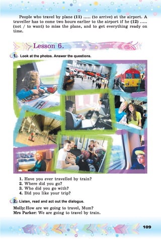 People who travel by plane (1 1 )..... (to arrive) at the airport. A
traveller has to come two hours earlier to the airport if he (1 2 ).....
(not / to want) to miss the plane, and to get everything ready on
time.
|> > Lesson 6.»
1. Look at the photos. Answer the questions.
1. Have you ever travelled by train?
2. Where did you go?
3. Who did you go with?
4. Did you like your trip?
2. Listen, read and act out the dialogue.
Molly: How are we going to travel, Mum?
Mrs Parker: We are going to travel by train.
O , 109
O
 